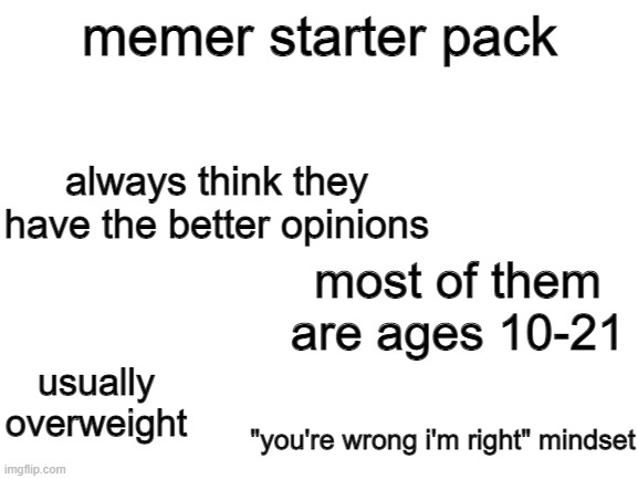 memer starter pack | memer starter pack; always think they have the better opinions; most of them are ages 10-21; usually overweight; "you're wrong i'm right" mindset | image tagged in blank white template,starter pack | made w/ Imgflip meme maker