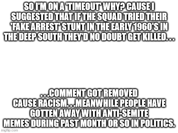 Not that I've been active on this site anyway but still. . . | SO I'M ON A 'TIMEOUT' WHY? CAUSE I SUGGESTED THAT IF THE SQUAD TRIED THEIR 'FAKE ARREST' STUNT IN THE EARLY 1960'S IN THE DEEP SOUTH THEY'D NO DOUBT GET KILLED. . . . . .COMMENT GOT REMOVED CAUSE RACISM. . .MEANWHILE PEOPLE HAVE GOTTEN AWAY WITH ANTI-SEMITE MEMES DURING PAST MONTH OR SO IN POLITICS. | image tagged in blank white template,stupid people,liberal hypocrisy | made w/ Imgflip meme maker