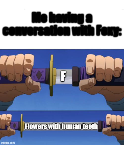 *mopemope intensifies* | Me having a conversation with Foxy:; F; Flowers with human teeth | image tagged in unsheathing sword | made w/ Imgflip meme maker