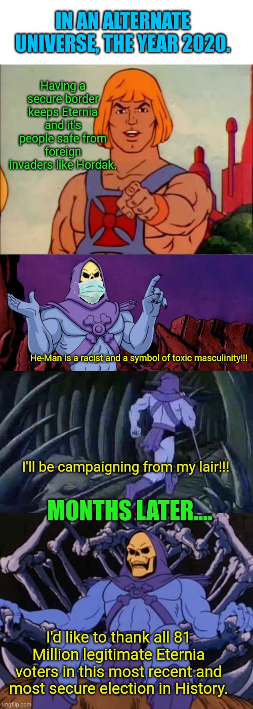 IN AN ALTERNATE UNIVERSE, THE YEAR 2020. Having a secure border keeps Eternia and it's people safe from foreign invaders like Hordak. He-Man is a racist and a symbol of toxic masculinity!!! I'll be campaigning from my lair!!! MONTHS LATER.... I'd like to thank all 81 Million legitimate Eternia voters in this most recent and most secure election in History. | image tagged in he-man advice,he man skeleton advices,skeletor throne | made w/ Imgflip meme maker