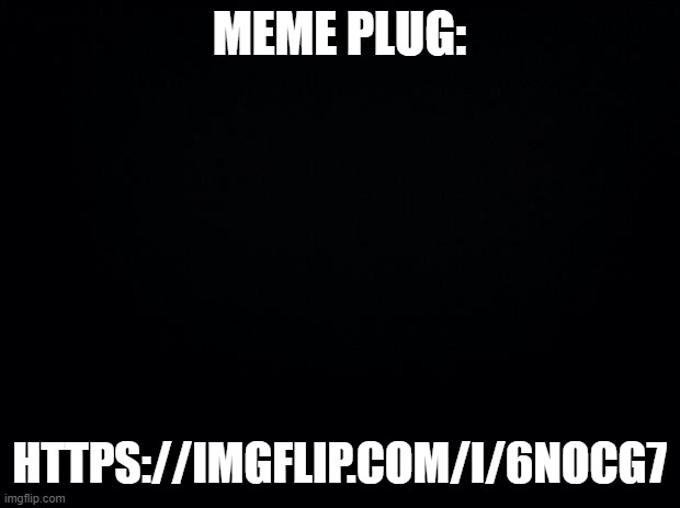 Black background | MEME PLUG:; HTTPS://IMGFLIP.COM/I/6NOCG7 | image tagged in black background | made w/ Imgflip meme maker