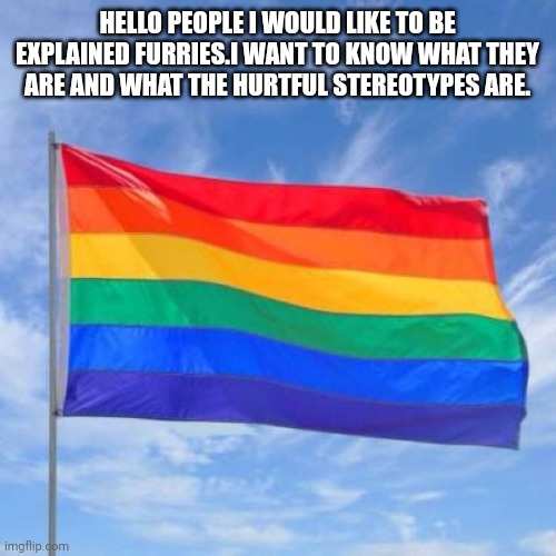 Gay pride flag | HELLO PEOPLE I WOULD LIKE TO BE EXPLAINED FURRIES.I WANT TO KNOW WHAT THEY ARE AND WHAT THE HURTFUL STEREOTYPES ARE. | image tagged in gay pride flag | made w/ Imgflip meme maker