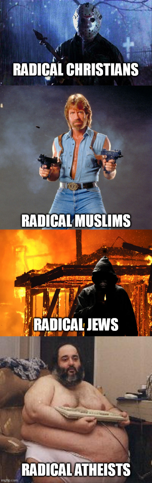 Radicals | RADICAL CHRISTIANS; RADICAL MUSLIMS; RADICAL JEWS; RADICAL ATHEISTS | image tagged in radicals,christianity,judaism,islam,atheism,extremism | made w/ Imgflip meme maker