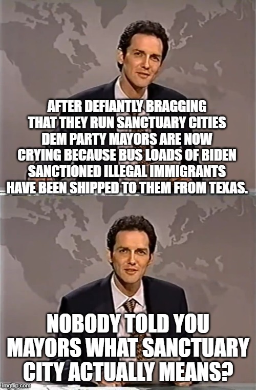 Sanctuary means that you keep what you let into your region.  Enjoy. | AFTER DEFIANTLY BRAGGING THAT THEY RUN SANCTUARY CITIES DEM PARTY MAYORS ARE NOW CRYING BECAUSE BUS LOADS OF BIDEN SANCTIONED ILLEGAL IMMIGRANTS HAVE BEEN SHIPPED TO THEM FROM TEXAS. NOBODY TOLD YOU MAYORS WHAT SANCTUARY CITY ACTUALLY MEANS? | image tagged in weekend update with norm | made w/ Imgflip meme maker
