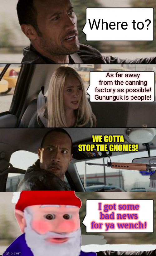 Guk guk gununkuk. | Where to? As far away from the canning factory as possible! Gununguk is people! WE GOTTA STOP THE GNOMES! *Click*; I got some bad news for ya wench! | image tagged in memes,the rock driving,gnomes,driving,taxi | made w/ Imgflip meme maker