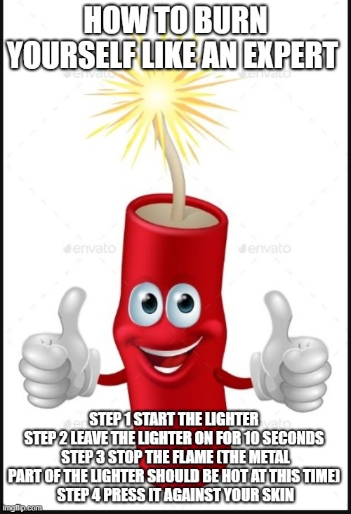Firecraker thumbs up | HOW TO BURN YOURSELF LIKE AN EXPERT; STEP 1 START THE LIGHTER 
STEP 2 LEAVE THE LIGHTER ON FOR 10 SECONDS 
STEP 3 STOP THE FLAME (THE METAL PART OF THE LIGHTER SHOULD BE HOT AT THIS TIME) 
STEP 4 PRESS IT AGAINST YOUR SKIN | image tagged in firecraker thumbs up | made w/ Imgflip meme maker
