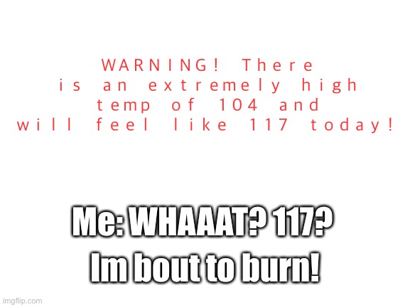 The high will be 104. | ＷＡＲＮＩＮＧ！　Ｔｈｅｒｅ　ｉｓ　ａｎ　ｅｘｔｒｅｍｅｌｙ　ｈｉｇｈ　ｔｅｍｐ　ｏｆ　１０４　ａｎｄ　ｗｉｌｌ　ｆｅｅｌ　ｌｉｋｅ　１１７　ｔｏｄａｙ！; Me: WHAAAT? 117? Im bout to burn! | image tagged in blank white template,weather,memes,funny,funny memes,meme | made w/ Imgflip meme maker