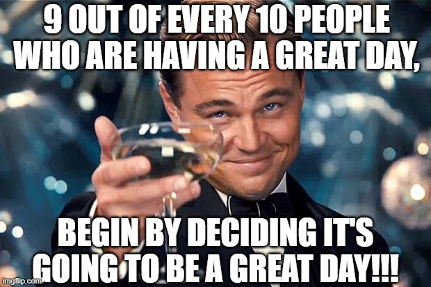 Happy Birthday | 9 OUT OF EVERY 10 PEOPLE WHO ARE HAVING A GREAT DAY, BEGIN BY DECIDING IT'S GOING TO BE A GREAT DAY!!! | image tagged in happy birthday | made w/ Imgflip meme maker