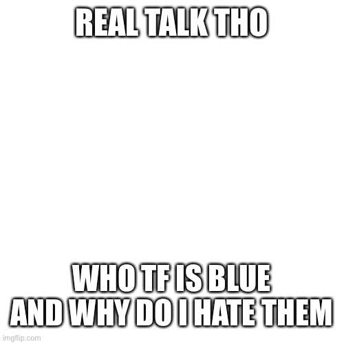 Blank Transparent Square Meme | REAL TALK THO; WHO TF IS BLUE AND WHY DO I HATE THEM | image tagged in memes,blank transparent square | made w/ Imgflip meme maker