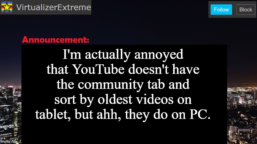Is it that YouTube prefers PC users, even though their device is NOT made by the company that owns YouTube? | I'm actually annoyed that YouTube doesn't have the community tab and sort by oldest videos on tablet, but ahh, they do on PC. | image tagged in virtualizerextreme announcement template | made w/ Imgflip meme maker