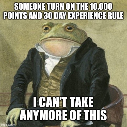 Gentlemen, it is with great pleasure to inform you that | SOMEONE TURN ON THE 10,000 POINTS AND 30 DAY EXPERIENCE RULE; I CAN’T TAKE ANYMORE OF THIS | image tagged in gentlemen it is with great pleasure to inform you that | made w/ Imgflip meme maker