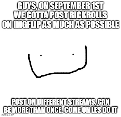 thanks to buzzy_bee_memes for the idea |  GUYS, ON SEPTEMBER 1ST WE GOTTA POST RICKROLLS ON IMGFLIP AS MUCH AS POSSIBLE; POST ON DIFFERENT STREAMS, CAN BE MORE THAN ONCE. COME ON LES DO IT | image tagged in blank square,rick roll,rick astley,september,raid,imgflip | made w/ Imgflip meme maker