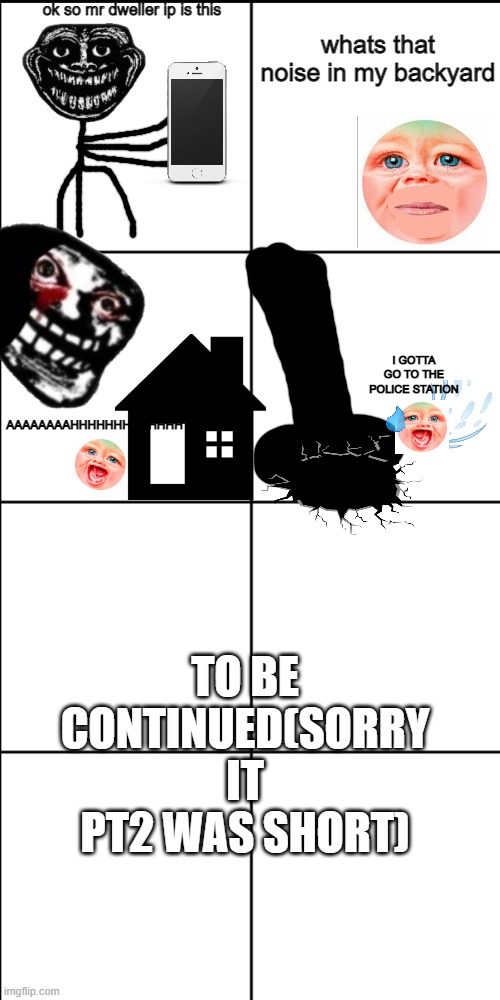 HAHA yes pt2                                        Edit:bruh pt2 | ok so mr dweller ip is this; whats that noise in my backyard; I GOTTA GO TO THE POLICE STATION; AAAAAAAAHHHHHHHHHHHHH; TO BE CONTINUED(SORRY IT PT2 WAS SHORT) | image tagged in blank 8 square panel template | made w/ Imgflip meme maker
