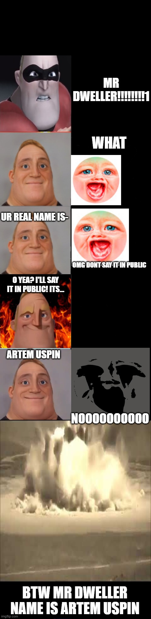 mr dweller real name is ARTEM USPIN | MR DWELLER!!!!!!!!1; WHAT; UR REAL NAME IS-; OMG DONT SAY IT IN PUBLIC; O YEA? I'LL SAY IT IN PUBLIC! ITS... ARTEM USPIN; NOOOOOOOOOO; BTW MR DWELLER NAME IS ARTEM USPIN | image tagged in mr incredible becoming sick fixed textboxes | made w/ Imgflip meme maker