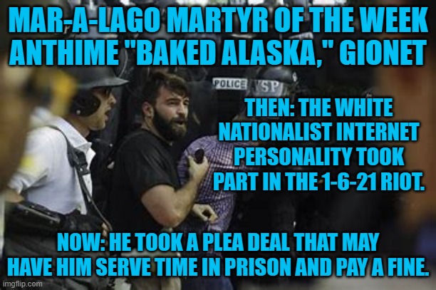 Over 325-rioters have pled guilty to being more than "Normal Tourists." | MAR-A-LAGO MARTYR OF THE WEEK
ANTHIME "BAKED ALASKA," GIONET; THEN: THE WHITE NATIONALIST INTERNET PERSONALITY TOOK PART IN THE 1-6-21 RIOT. NOW: HE TOOK A PLEA DEAL THAT MAY HAVE HIM SERVE TIME IN PRISON AND PAY A FINE. | image tagged in politics | made w/ Imgflip meme maker