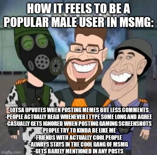 S | HOW IT FEELS TO BE A POPULAR MALE USER IN MSMG:; -LOTSA UPVOTES WHEN POSTING MEMES BUT LESS COMMENTS
-PEOPLE ACTUALLY READ WHENEVER I TYPE SOME LONG AND AGREE
-CASUALLY GETS IGNORED WHEN POSTING GAMING SCREENSHOTS
-PEOPLE TRY TO KINDA BE LIKE ME
-FRIENDS WITH ACTUALLY COOL PEOPLE 
-ALWAYS STAYS IN THE COOL GANG OF MSMG
-GETS BARELY MENTIONED IN ANY POSTS | image tagged in buds | made w/ Imgflip meme maker