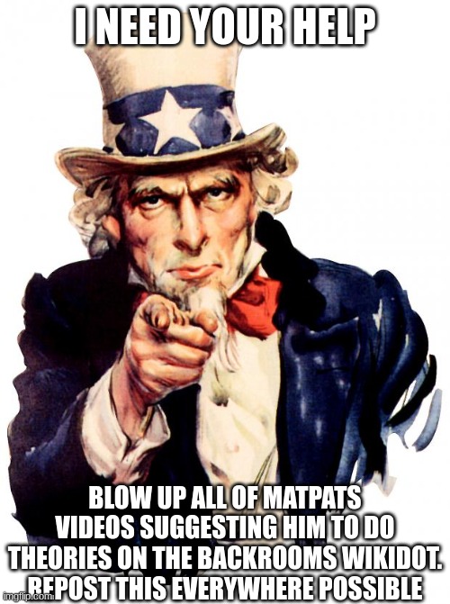 Uncle Sam | I NEED YOUR HELP; BLOW UP ALL OF MATPATS VIDEOS SUGGESTING HIM TO DO THEORIES ON THE BACKROOMS WIKIDOT.
REPOST THIS EVERYWHERE POSSIBLE | image tagged in memes,uncle sam,the backrooms,matpat,conspiracy theory,game theory | made w/ Imgflip meme maker