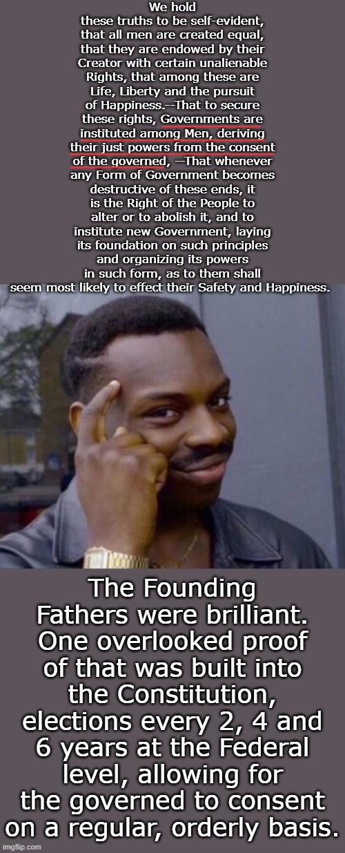 This is the most important reason for fair, free, open and uncorrupted elections, no matter what your politics are. | We hold these truths to be self-evident, that all men are created equal, that they are endowed by their Creator with certain unalienable Rights, that among these are Life, Liberty and the pursuit of Happiness.--That to secure these rights, Governments are instituted among Men, deriving their just powers from the consent of the governed, --That whenever any Form of Government becomes destructive of these ends, it is the Right of the People to alter or to abolish it, and to institute new Government, laying its foundation on such principles and organizing its powers in such form, as to them shall seem most likely to effect their Safety and Happiness. The Founding Fathers were brilliant. One overlooked proof of that was built into the Constitution, elections every 2, 4 and 6 years at the Federal level, allowing for the governed to consent on a regular, orderly basis. | image tagged in guy tapping head | made w/ Imgflip meme maker