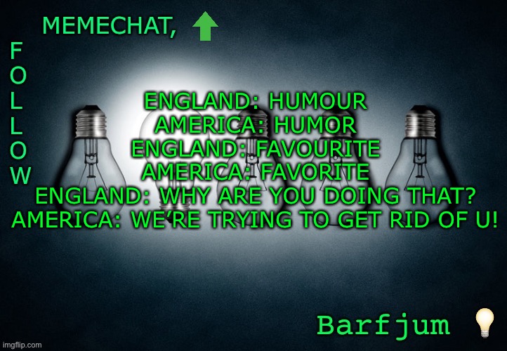 Lol | ENGLAND: HUMOUR
AMERICA: HUMOR
ENGLAND: FAVOURITE
AMERICA: FAVORITE
ENGLAND: WHY ARE YOU DOING THAT?
AMERICA: WE’RE TRYING TO GET RID OF U! | image tagged in barfjum s premium announcment | made w/ Imgflip meme maker