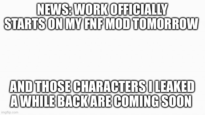white box | NEWS: WORK OFFICIALLY STARTS ON MY FNF MOD TOMORROW; AND THOSE CHARACTERS I LEAKED A WHILE BACK ARE COMING SOON | image tagged in white box | made w/ Imgflip meme maker