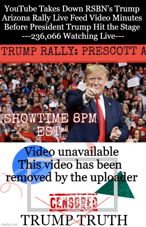 Censorship is EVIL. Leftist Democrats have become the enemies of American freedom. | YouTube Takes Down RSBN’s Trump 
Arizona Rally Live Feed Video Minutes 
Before President Trump Hit the Stage 
---236,066 Watching Live---; Video unavailable
This video has been 
removed by the uploader; TRUMP TRUTH | image tagged in politics,censorship,donald trump,truth,freedom,the truth shall set you free | made w/ Imgflip meme maker