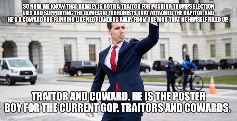 Traitor Josh Hawley | SO NOW WE KNOW THAT HAWLEY IS BOTH A TRAITOR FOR PUSHING TRUMPS ELECTION LIES AND SUPPORTING THE DOMESTIC TERRORISTS THAT ATTACKED THE CAPITOL. AND HE’S A COWARD FOR RUNNING LIKE NED FLANDERS AWAY FROM THE MOB THAT HE HIMSELF RILED UP. TRAITOR AND COWARD. HE IS THE POSTER BOY FOR THE CURRENT GOP. TRAITORS AND COWARDS. | image tagged in traitor josh hawley | made w/ Imgflip meme maker