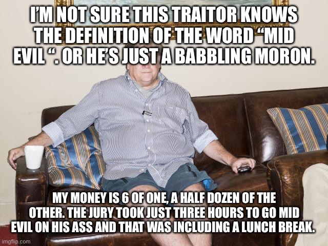 bannon | I’M NOT SURE THIS TRAITOR KNOWS THE DEFINITION OF THE WORD “MID EVIL “. OR HE’S JUST A BABBLING MORON. MY MONEY IS 6 OF ONE, A HALF DOZEN OF THE OTHER. THE JURY TOOK JUST THREE HOURS TO GO MID EVIL ON HIS ASS AND THAT WAS INCLUDING A LUNCH BREAK. | image tagged in bannon | made w/ Imgflip meme maker