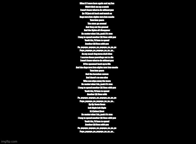 the motion sick- 30 lives | What if I were born again and my Zen
Didn't kick me up a notch
I won't know what to do without you
So I'll just sit back and watch as
Days turn into nights turn into weeks
Turn into years
The stars go around
And they cut the ground
And the lights all disappear
No matter what I do, yeah it's true
I long to spend another 30 lives with you
Yeah I do, I'd love to spend
Another 30 lives with you
Pa, papapa, papapa, pa, papapa, pa, pa, pa
Papa, papapa, pa, papapa, pa, pa, pa...
As my mood ring turns dark blue
I accrue these yearnings not to die
I won't know what to do without you
If I'm spawned back up to life
And the days turn into nights turn into weeks
Turn into years
And the boredom comes
And there's no one else
Who can wipe away the tears
No matter what I do, yeah it's true
I long to spend another 30 lives with you
Yeah I do, I'd love to spend
Another 30 lives with
Pa, papapa, papapa, pa, papapa, pa, pa, pa
Papa, papapa, pa, papapa, pa, pa, pa...
Up Up Down Down
Left Right Left Right
B A Select Start
No matter what I do, yeah it's true
I long to spend another 30 lives with you
Yeah I do, I'd love to spend
Another 30 lives with you
Pa, papapa, papapa, pa, papapa, pa, pa, pa
Papa, papapa, pa, papapa, pa, pa, pa... | image tagged in blank black,copypasta,ddr | made w/ Imgflip meme maker