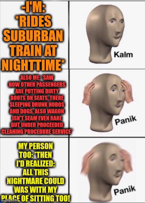 -Never been in more disturbing place. | -I'M: *RIDES SUBURBAN TRAIN AT NIGHTTIME*; ALSO ME: *SAW HOW OTHER PASSENGERS ARE PUTTING DIRTY BOOTS ON SEATS, THERE SLEEPING DRUNK HOBOS AND DOGS, ALSO WAGON ISN'T SEAM EVEN RARE BUT UNDER PROCEEDED CLEANING PROCEDURE SERVICE*; MY PERSON TOO: *THEN I'D REALIZED: ALL THIS NIGHTMARE COULD WAS WITH MY PLACE OF SITTING TOO! | image tagged in kalm panik panik,meme man,meme making,i like trains,dirty harry,take a seat cat | made w/ Imgflip meme maker