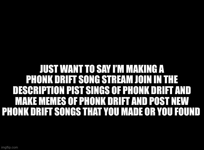 I made a phonk drift I will post link the the comments | JUST WANT TO SAY I’M MAKING A PHONK DRIFT SONG STREAM JOIN IN THE DESCRIPTION PIST SINGS OF PHONK DRIFT AND MAKE MEMES OF PHONK DRIFT AND POST NEW PHONK DRIFT SONGS THAT YOU MADE OR YOU FOUND | image tagged in blank black | made w/ Imgflip meme maker