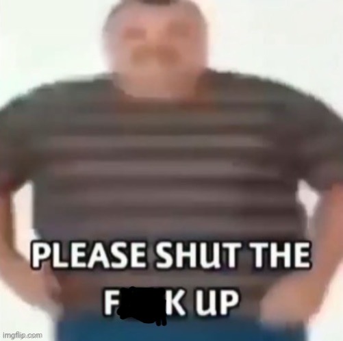 Please shut the f**k up | image tagged in please shut the f k up | made w/ Imgflip meme maker