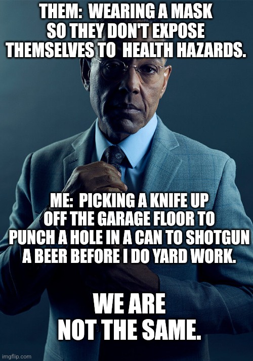 There are levels to this... | THEM:  WEARING A MASK SO THEY DON'T EXPOSE THEMSELVES TO  HEALTH HAZARDS. ME:  PICKING A KNIFE UP OFF THE GARAGE FLOOR TO PUNCH A HOLE IN A CAN TO SHOTGUN A BEER BEFORE I DO YARD WORK. WE ARE NOT THE SAME. | image tagged in gus fring we are not the same | made w/ Imgflip meme maker