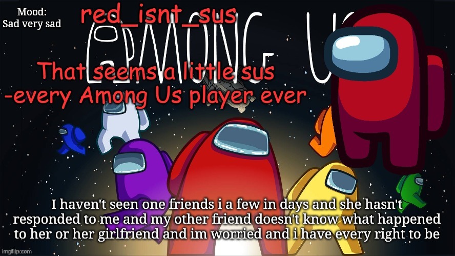 She said she would xbox party with me yesterday and it didn't happen | Mood: 
Sad very sad; I haven't seen one friends i a few in days and she hasn't responded to me and my other friend doesn't know what happened to her or her girlfriend and im worried and i have every right to be | image tagged in red_isnt_sus's announcement temp | made w/ Imgflip meme maker