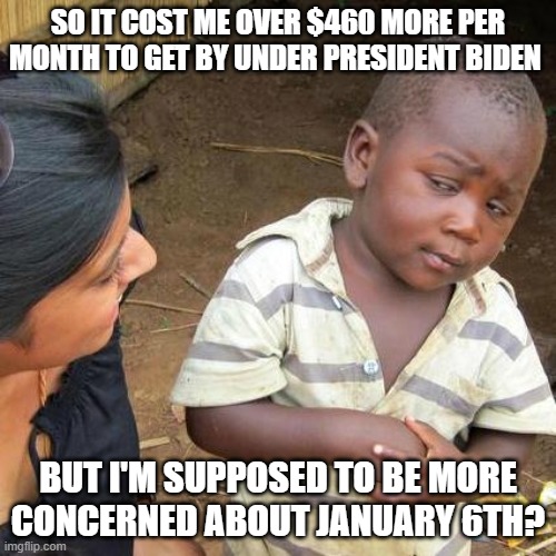 Third World Skeptical Kid Meme | SO IT COST ME OVER $460 MORE PER MONTH TO GET BY UNDER PRESIDENT BIDEN; BUT I'M SUPPOSED TO BE MORE CONCERNED ABOUT JANUARY 6TH? | image tagged in memes,third world skeptical kid | made w/ Imgflip meme maker