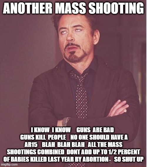 Face You Make Robert Downey Jr | ANOTHER MASS SHOOTING; I KNOW  I KNOW     GUNS  ARE BAD    GUNS KILL  PEOPLE    NO ONE SHOULD HAVE A AR15    BLAH  BLAH BLAH   ALL THE MASS SHOOTINGS COMBINED  DONT ADD UP TO 1/2 PERCENT OF BABIES KILLED LAST YEAR BY ABORTION     SO SHUT UP | image tagged in memes,face you make robert downey jr | made w/ Imgflip meme maker