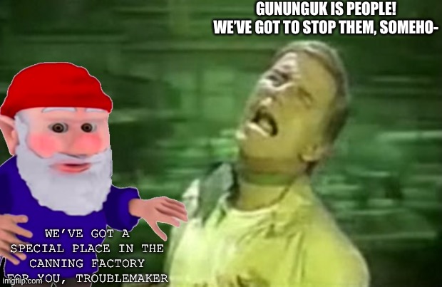 the soylent gnomes | GUNUNGUK IS PEOPLE!
WE’VE GOT TO STOP THEM, SOMEHO-; WE’VE GOT A SPECIAL PLACE IN THE CANNING FACTORY FOR YOU, TROUBLEMAKER | image tagged in soylent green,bow,to your gnome overlords,right now | made w/ Imgflip meme maker