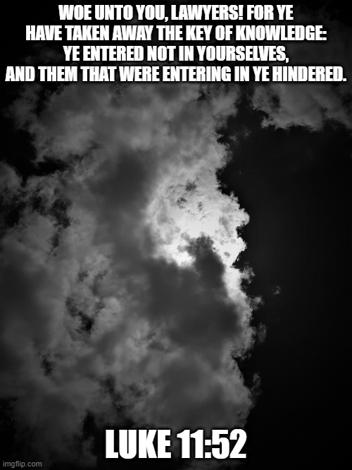 Woe to ye lawyers | WOE UNTO YOU, LAWYERS! FOR YE HAVE TAKEN AWAY THE KEY OF KNOWLEDGE: YE ENTERED NOT IN YOURSELVES, AND THEM THAT WERE ENTERING IN YE HINDERED. LUKE 11:52 | image tagged in cloud,clouds,lawyers,law,bible,truth | made w/ Imgflip meme maker