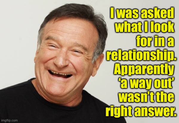 Relationship | I was asked 
what I look 
for in a 
relationship. Apparently 
‘a way out’ 
wasn’t the 
right answer. | image tagged in robin williams,looked for,in relationship,a way out,not the answer,fun | made w/ Imgflip meme maker