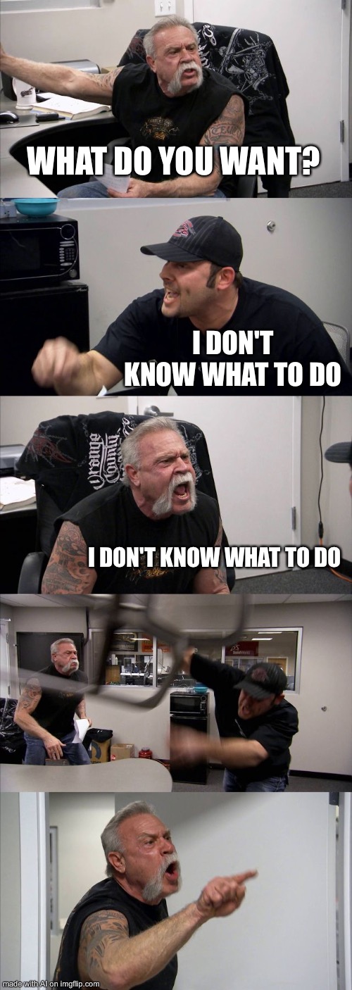American Chopper Argument Meme | WHAT DO YOU WANT? I DON'T KNOW WHAT TO DO; I DON'T KNOW WHAT TO DO | image tagged in memes,american chopper argument | made w/ Imgflip meme maker
