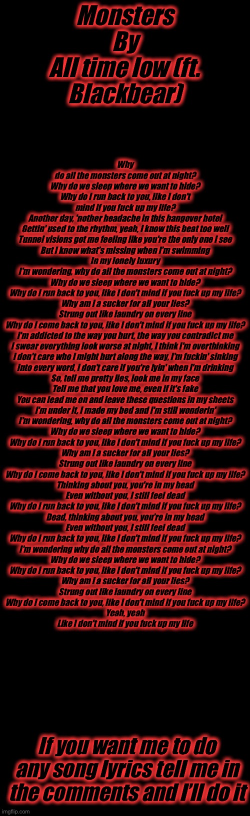 Why do all the monsters come out at night?
Why do we sleep where we want to hide?
Why do I run back to you, like I don't mind if you fuck up my life?
Another day, 'nother headache in this hangover hotel
Gettin' used to the rhythm, yeah, I know this beat too well
Tunnel visions got me feeling like you're the only one I see
But I know what's missing when I'm swimming
In my lonely luxury
I'm wondering, why do all the monsters come out at night?
Why do we sleep where we want to hide?
Why do I run back to you, like I don't mind if you fuck up my life?
Why am I a sucker for all your lies?
Strung out like laundry on every line
Why do I come back to you, like I don't mind if you fuck up my life?
I'm addicted to the way you hurt, the way you contradict me
I swear everything look worse at night, I think I'm overthinking
I don't care who I might hurt along the way, I'm fuckin' sinking
Into every word, I don't care if you're lyin' when I'm drinking
So, tell me pretty lies, look me in my face
Tell me that you love me, even if it's fake
You can lead me on and leave these questions in my sheets
I'm under it, I made my bed and I'm still wonderin'
I'm wondering, why do all the monsters come out at night?
Why do we sleep where we want to hide?
Why do I run back to you, like I don't mind if you fuck up my life?
Why am I a sucker for all your lies?
Strung out like laundry on every line
Why do I come back to you, like I don't mind if you fuck up my life?
Thinking about you, you're in my head
Even without you, I still feel dead
Why do I run back to you, like I don't mind if you fuck up my life?
Dead, thinking about you, you're in my head
Even without you, I still feel dead
Why do I run back to you, like I don't mind if you fuck up my life?
I'm wondering why do all the monsters come out at night?
Why do we sleep where we want to hide?
Why do I run back to you, like I don't mind if you fuck up my life?
Why am I a sucker for all your lies?
Strung out like laundry on every line
Why do I come back to you, like I don't mind if you fuck up my life?
Yeah, yeah
Like I don't mind if you fuck up my life; Monsters
By
All time low (ft. Blackbear); If you want me to do any song lyrics tell me in the comments and I’ll do it | image tagged in e,stop reading the tags,i swear | made w/ Imgflip meme maker