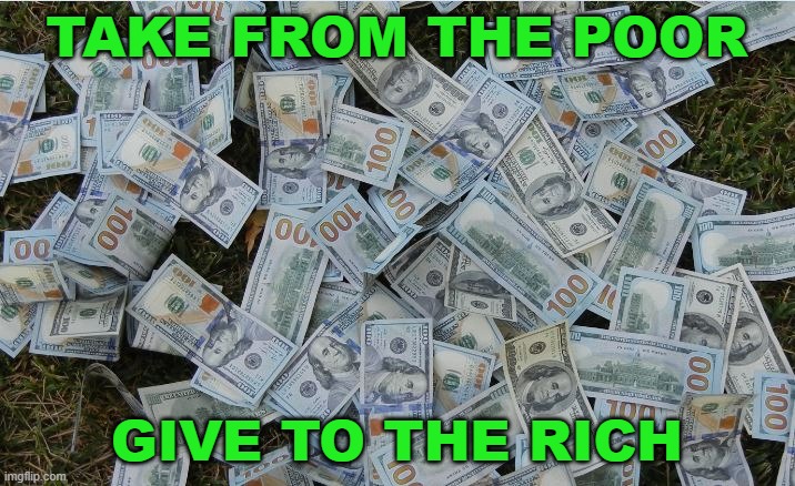 Take from the poor; Give to the rich | TAKE FROM THE POOR; GIVE TO THE RICH | image tagged in money hundred dollar bills | made w/ Imgflip meme maker