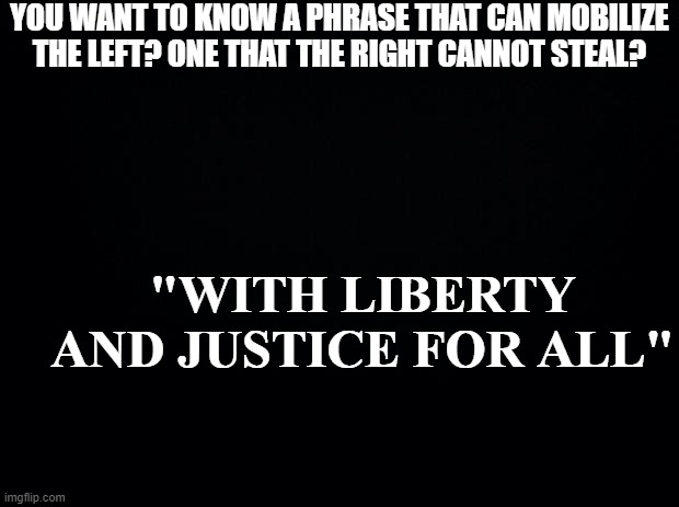 Black background | YOU WANT TO KNOW A PHRASE THAT CAN MOBILIZE THE LEFT? ONE THAT THE RIGHT CANNOT STEAL? "WITH LIBERTY AND JUSTICE FOR ALL" | image tagged in black background | made w/ Imgflip meme maker