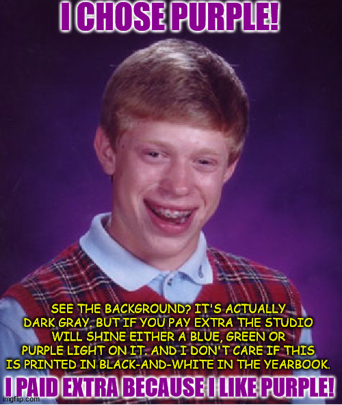 HE CHOSE PURPLE! |  I CHOSE PURPLE! SEE THE BACKGROUND? IT'S ACTUALLY DARK GRAY. BUT IF YOU PAY EXTRA THE STUDIO WILL SHINE EITHER A BLUE, GREEN OR PURPLE LIGHT ON IT. AND I DON'T CARE IF THIS IS PRINTED IN BLACK-AND-WHITE IN THE YEARBOOK. I PAID EXTRA BECAUSE I LIKE PURPLE! | image tagged in memes,bad luck brian,random,yearbook,high school | made w/ Imgflip meme maker