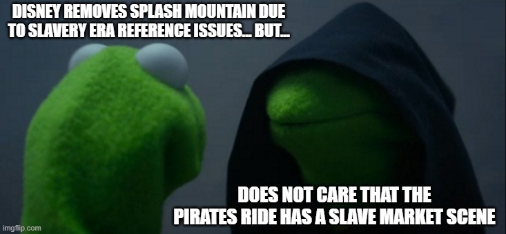 Disney Hypocrisy | DISNEY REMOVES SPLASH MOUNTAIN DUE TO SLAVERY ERA REFERENCE ISSUES... BUT... DOES NOT CARE THAT THE PIRATES RIDE HAS A SLAVE MARKET SCENE | image tagged in memes,evil kermit,disney,splash mountain | made w/ Imgflip meme maker