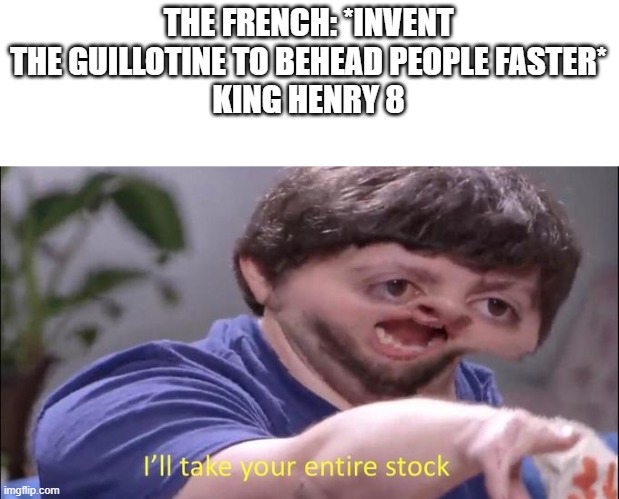 I'll take your entire stock | THE FRENCH: *INVENT THE GUILLOTINE TO BEHEAD PEOPLE FASTER*
KING HENRY 8 | image tagged in i'll take your entire stock | made w/ Imgflip meme maker