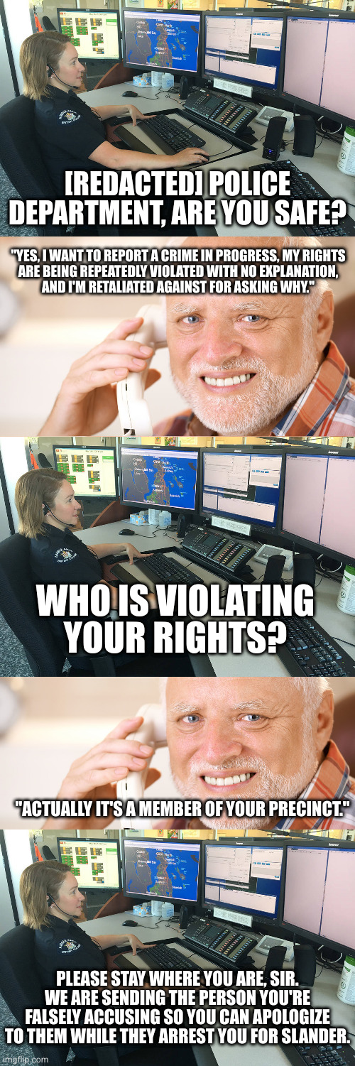 This basically happened to my brother when he was 9, except it involved him being hit and run by a retired police captain | [REDACTED] POLICE DEPARTMENT, ARE YOU SAFE? "YES, I WANT TO REPORT A CRIME IN PROGRESS, MY RIGHTS
ARE BEING REPEATEDLY VIOLATED WITH NO EXPLANATION,
AND I'M RETALIATED AGAINST FOR ASKING WHY."; WHO IS VIOLATING YOUR RIGHTS? "ACTUALLY IT'S A MEMBER OF YOUR PRECINCT."; PLEASE STAY WHERE YOU ARE, SIR. WE ARE SENDING THE PERSON YOU'RE FALSELY ACCUSING SO YOU CAN APOLOGIZE TO THEM WHILE THEY ARREST YOU FOR SLANDER. | image tagged in police dispatcher,hide the pain harold phone call | made w/ Imgflip meme maker