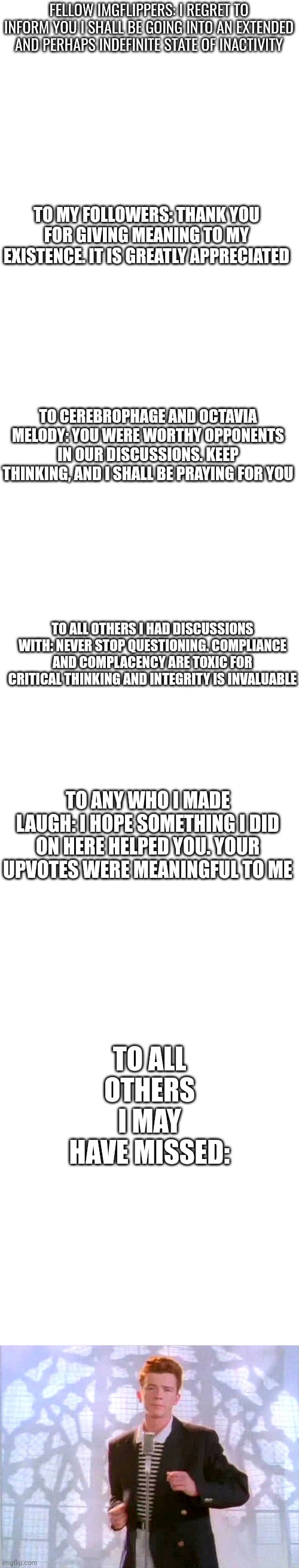 Cya4now | FELLOW IMGFLIPPERS: I REGRET TO INFORM YOU I SHALL BE GOING INTO AN EXTENDED AND PERHAPS INDEFINITE STATE OF INACTIVITY; TO MY FOLLOWERS: THANK YOU FOR GIVING MEANING TO MY EXISTENCE. IT IS GREATLY APPRECIATED; TO CEREBROPHAGE AND OCTAVIA MELODY: YOU WERE WORTHY OPPONENTS IN OUR DISCUSSIONS. KEEP THINKING, AND I SHALL BE PRAYING FOR YOU; TO ALL OTHERS I HAD DISCUSSIONS WITH: NEVER STOP QUESTIONING. COMPLIANCE AND COMPLACENCY ARE TOXIC FOR CRITICAL THINKING AND INTEGRITY IS INVALUABLE; TO ANY WHO I MADE LAUGH: I HOPE SOMETHING I DID ON HERE HELPED YOU. YOUR UPVOTES WERE MEANINGFUL TO ME; TO ALL OTHERS I MAY HAVE MISSED: | image tagged in blank white template,memes | made w/ Imgflip meme maker