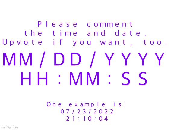 Upvote and comment the date and time. | Ｐｌｅａｓｅ　ｃｏｍｍｅｎｔ　ｔｈｅ　ｔｉｍｅ　ａｎｄ　ｄａｔｅ．　Ｕｐｖｏｔｅ　ｉｆ　ｙｏｕ　ｗａｎｔ，　ｔｏｏ．; ＭＭ／ＤＤ／ＹＹＹＹ
ＨＨ：ＭＭ：ＳＳ; Ｏｎｅ　ｅｘａｍｐｌｅ　ｉｓ：
０７／２３／２０２２
２１：１０：０４ | image tagged in blank white template,comment,time | made w/ Imgflip meme maker