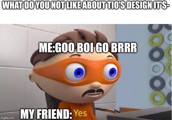 tio's design | WHAT DO YOU NOT LIKE ABOUT TIO'S DESIGN IT'S-; ME:GOO BOI GO BRRR; MY FRIEND: | image tagged in protegent yes | made w/ Imgflip meme maker