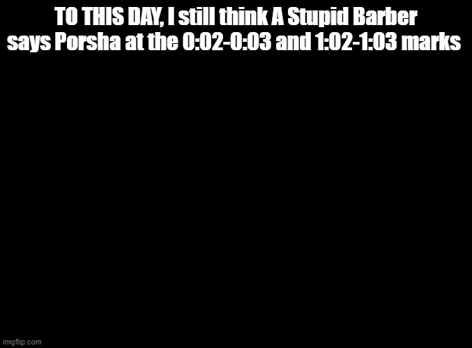 listen to the song and tell me they aren't saying Porsha | TO THIS DAY, I still think A Stupid Barber says Porsha at the 0:02-0:03 and 1:02-1:03 marks | image tagged in blank black,ddr,sing 2 | made w/ Imgflip meme maker
